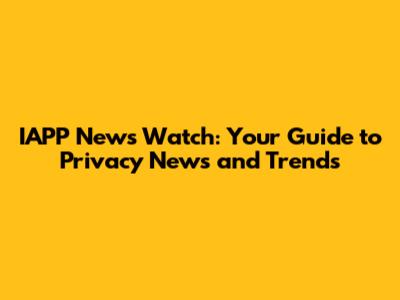 IAPP News Watch: Your Guide to Privacy News and Trends
