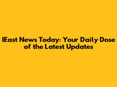 IEast News Today: Your Daily Dose of the Latest Updates