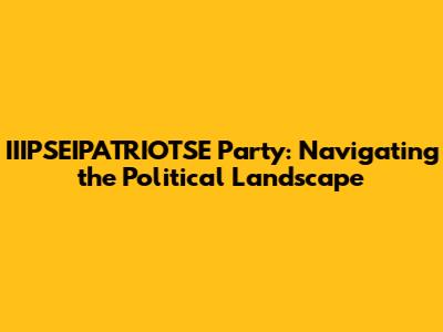 IIIPSEIPATRIOTSE Party: Navigating the Political Landscape
