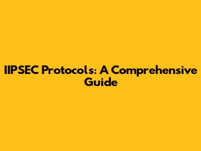 IIPSEC Protocols: A Comprehensive Guide