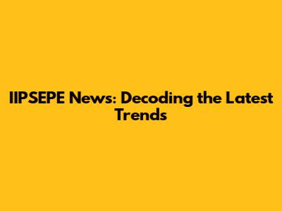 IIPSEPE News: Decoding the Latest Trends