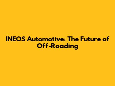 INEOS Automotive: The Future of Off-Roading
