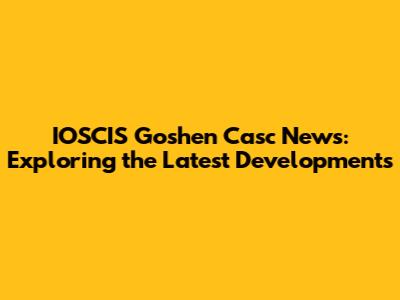IOSCIS Goshen Casc News: Exploring the Latest Developments
