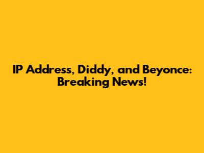 IP Address, Diddy, and Beyonce: Breaking News!