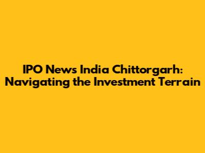 IPO News India Chittorgarh: Navigating the Investment Terrain