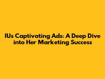 IU's Captivating Ads: A Deep Dive into Her Marketing Success