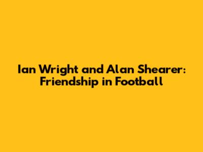 Ian Wright and Alan Shearer: Friendship in Football