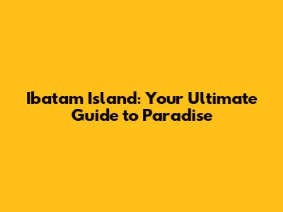 Ibatam Island: Your Ultimate Guide to Paradise