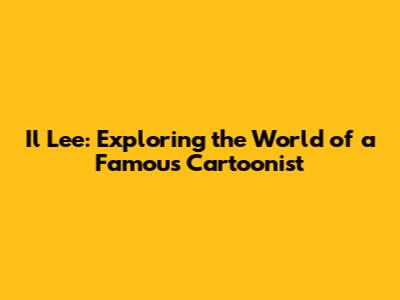 Il Lee: Exploring the World of a Famous Cartoonist