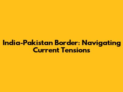 India-Pakistan Border: Navigating Current Tensions