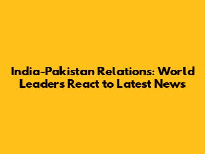 India-Pakistan Relations: World Leaders React to Latest News