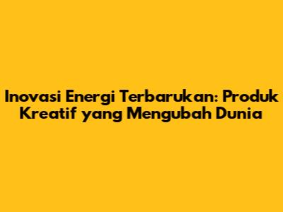 Inovasi Energi Terbarukan: Produk Kreatif yang Mengubah Dunia