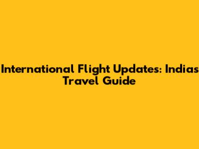 International Flight Updates: India's Travel Guide