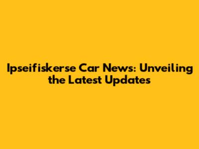 Ipseifiskerse Car News: Unveiling the Latest Updates