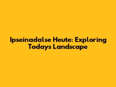 Ipseinadalse Heute: Exploring Today's Landscape