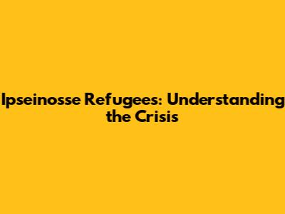 Ipseinosse Refugees: Understanding the Crisis