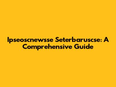 Ipseoscnewsse Seterbaruscse: A Comprehensive Guide
