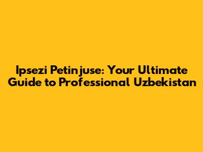 Ipsezi Petinjuse: Your Ultimate Guide to Professional Uzbekistan
