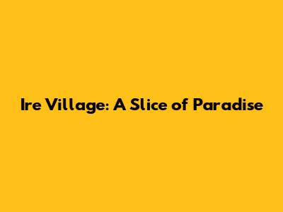 Ire Village: A Slice of Paradise