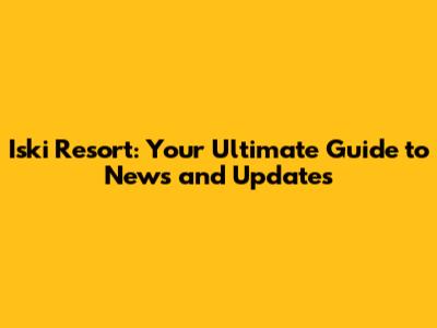 Iski Resort: Your Ultimate Guide to News and Updates