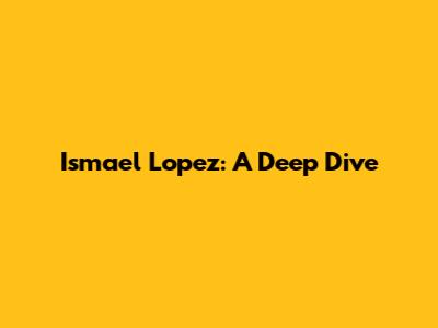 Ismael Lopez: A Deep Dive