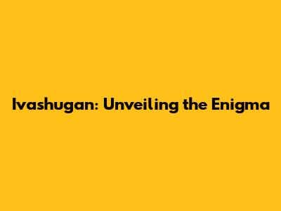Ivashugan: Unveiling the Enigma