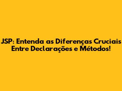 JSP: Entenda as Diferenças Cruciais Entre Declarações e Métodos!