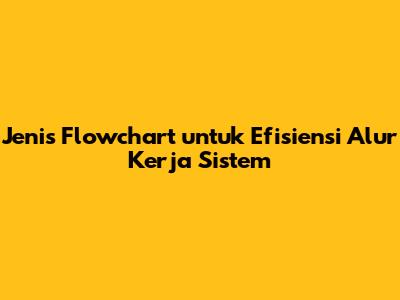Jenis Flowchart untuk Efisiensi Alur Kerja Sistem