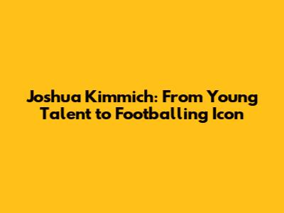 Joshua Kimmich: From Young Talent to Footballing Icon