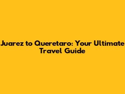 Juarez to Queretaro: Your Ultimate Travel Guide