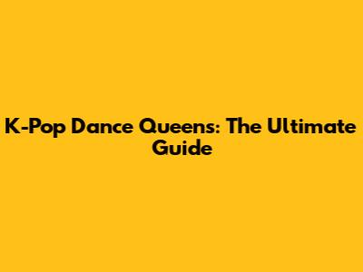K-Pop Dance Queens: The Ultimate Guide