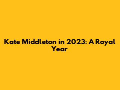 Kate Middleton in 2023: A Royal Year