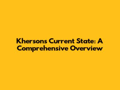 Kherson's Current State: A Comprehensive Overview