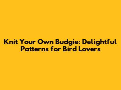 Knit Your Own Budgie: Delightful Patterns for Bird Lovers