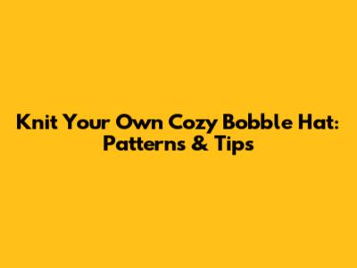 Knit Your Own Cozy Bobble Hat: Patterns & Tips