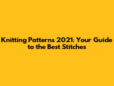 Knitting Patterns 2021: Your Guide to the Best Stitches