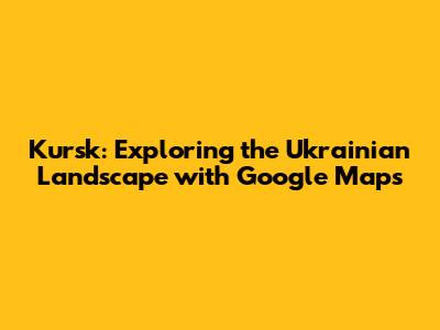Kursk: Exploring the Ukrainian Landscape with Google Maps
