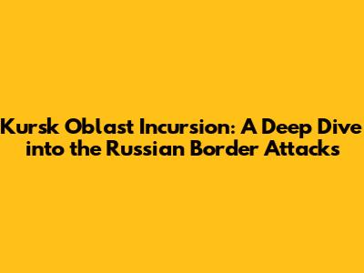 Kursk Oblast Incursion: A Deep Dive into the Russian Border Attacks