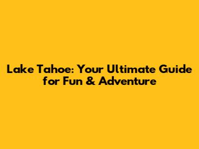 Lake Tahoe: Your Ultimate Guide for Fun & Adventure