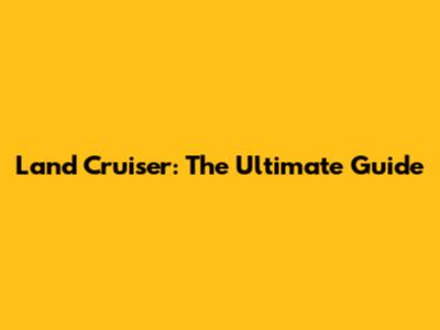 Land Cruiser: The Ultimate Guide