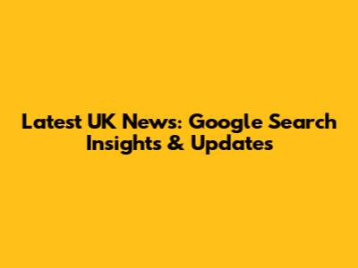 Latest UK News: Google Search Insights & Updates