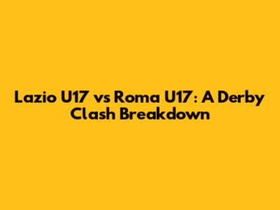 Lazio U17 vs Roma U17: A Derby Clash Breakdown