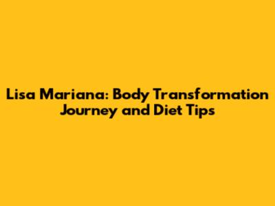 Lisa Mariana: Body Transformation Journey and Diet Tips