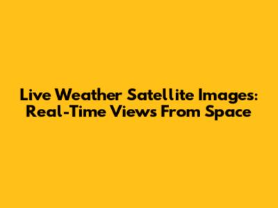 Live Weather Satellite Images: Real-Time Views From Space