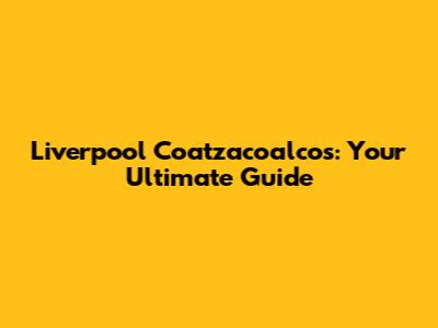 Liverpool Coatzacoalcos: Your Ultimate Guide
