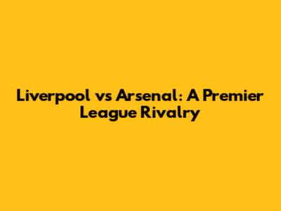 Liverpool vs Arsenal: A Premier League Rivalry