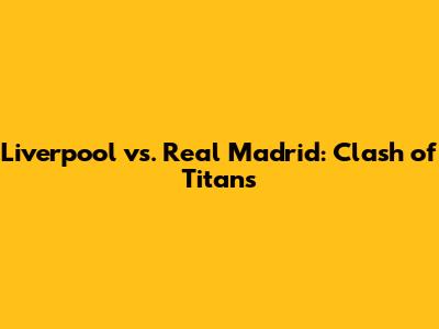 Liverpool vs. Real Madrid: Clash of Titans