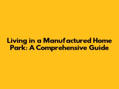 Living in a Manufactured Home Park: A Comprehensive Guide
