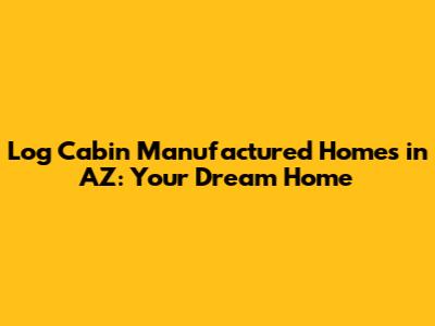 Log Cabin Manufactured Homes in AZ: Your Dream Home
