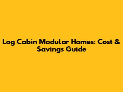 Log Cabin Modular Homes: Cost & Savings Guide